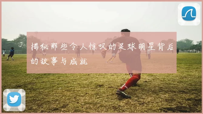 揭秘那些令人惊叹的足球明星背后的故事与成就