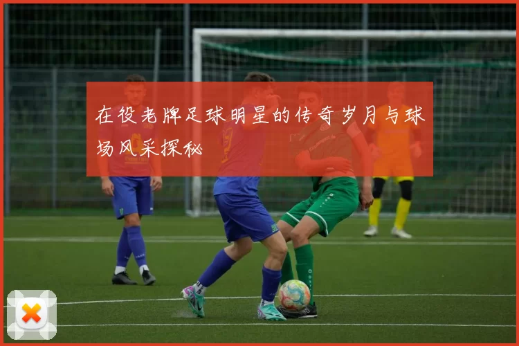 在役老牌足球明星的传奇岁月与球场风采探秘