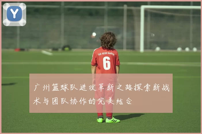广州篮球队进攻革新之路探索新战术与团队协作的完美结合