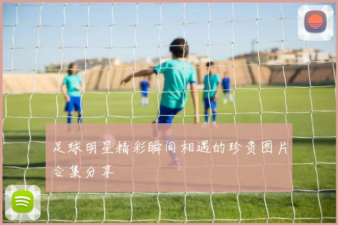 足球明星精彩瞬间相遇的珍贵图片合集分享