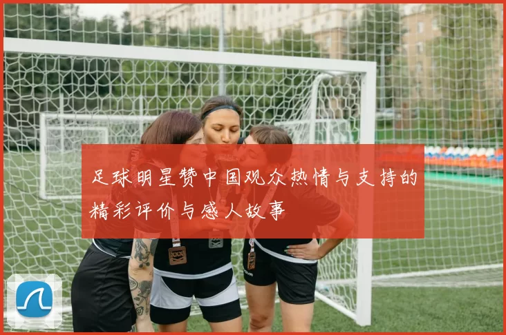 足球明星赞中国观众热情与支持的精彩评价与感人故事