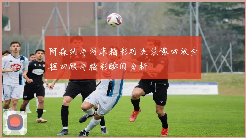 阿森纳与河床精彩对决录像回放全程回顾与精彩瞬间分析