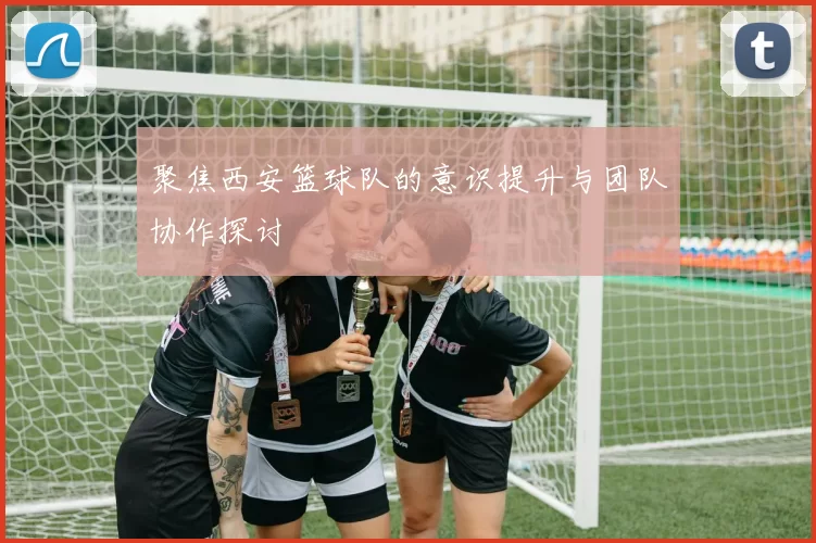 聚焦西安篮球队的意识提升与团队协作探讨