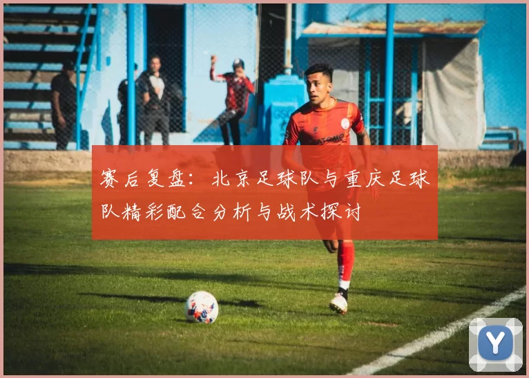 赛后复盘：北京足球队与重庆足球队精彩配合分析与战术探讨