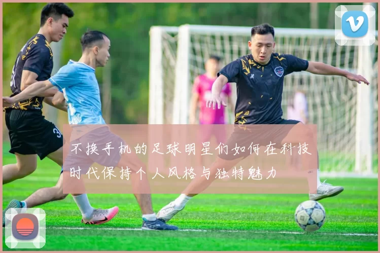 不换手机的足球明星们如何在科技时代保持个人风格与独特魅力