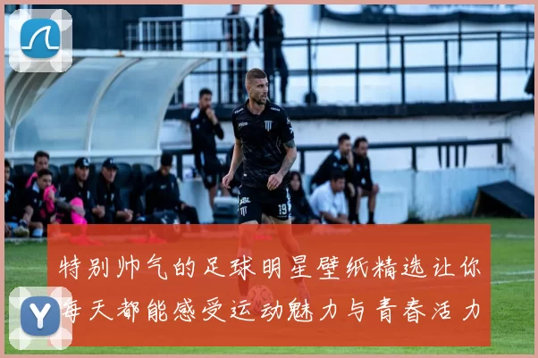 特别帅气的足球明星壁纸精选让你每天都能感受运动魅力与青春活力