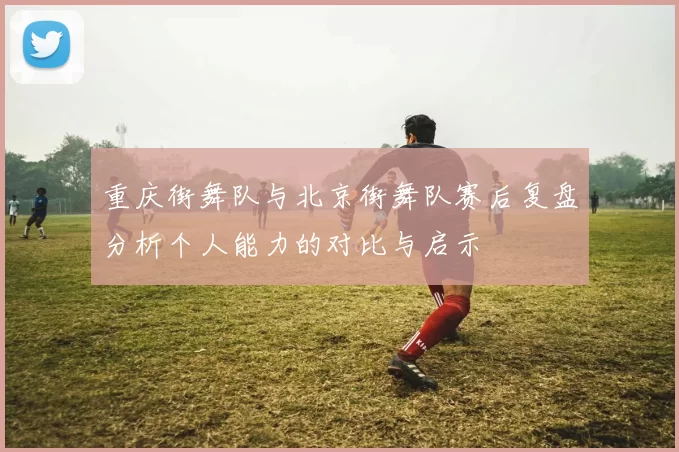 重庆街舞队与北京街舞队赛后复盘分析个人能力的对比与启示