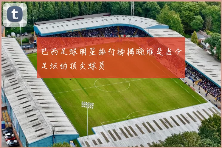 巴西足球明星排行榜揭晓谁是当今足坛的顶尖球员