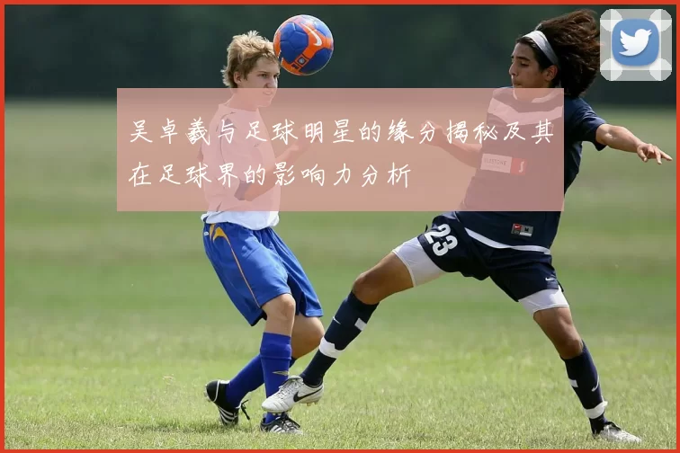 吴卓羲与足球明星的缘分揭秘及其在足球界的影响力分析