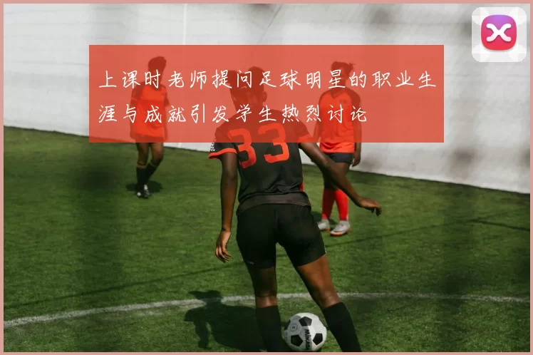 上课时老师提问足球明星的职业生涯与成就引发学生热烈讨论