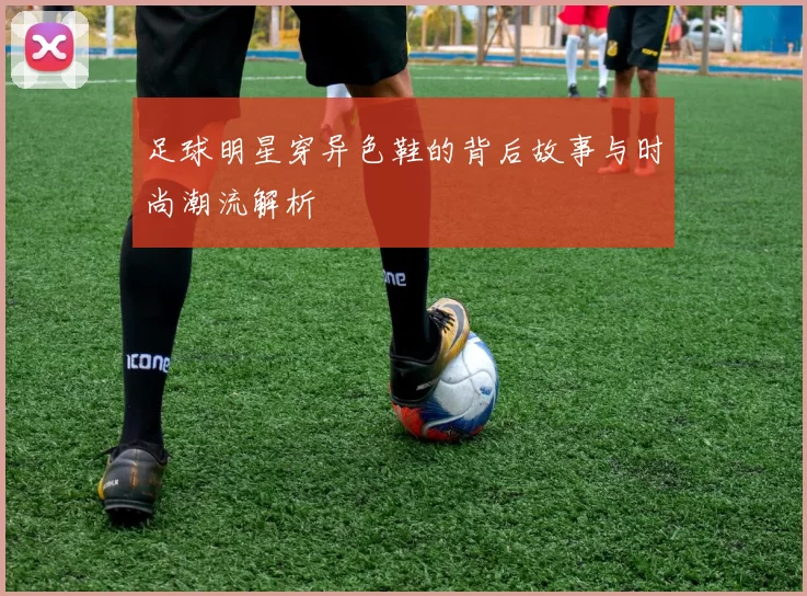 足球明星穿异色鞋的背后故事与时尚潮流解析