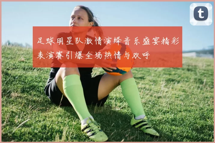 足球明星队激情演绎音乐盛宴精彩表演赛引爆全场热情与欢呼