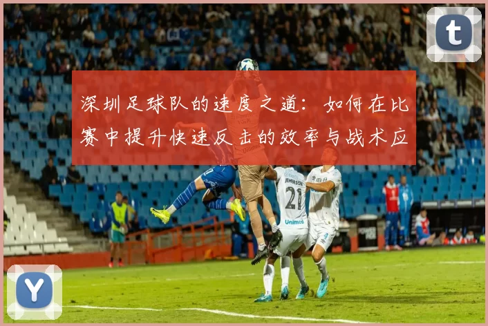深圳足球队的速度之道：如何在比赛中提升快速反击的效率与战术应用