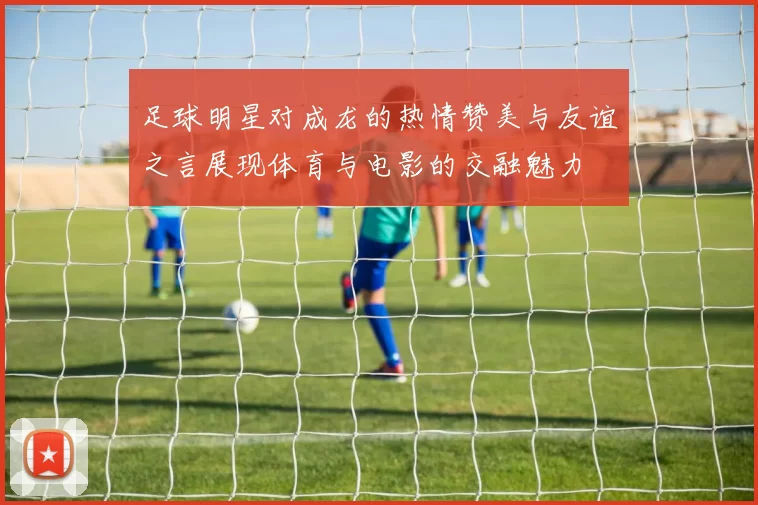 足球明星对成龙的热情赞美与友谊之言展现体育与电影的交融魅力