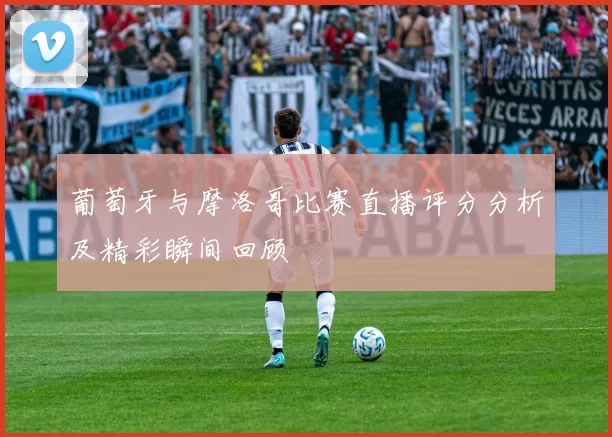 葡萄牙与摩洛哥比赛直播评分分析及精彩瞬间回顾