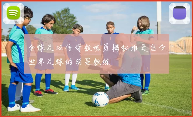 全球足坛传奇教练员揭秘谁是当今世界足球的明星教练