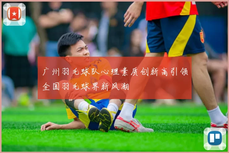 广州羽毛球队心理素质创新高引领全国羽毛球界新风潮