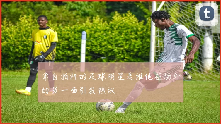 拿自拍杆的足球明星是谁他在场外的另一面引发热议
