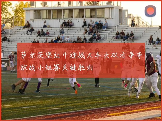 萨尔茨堡红牛迎战火车头双方争夺欧战小组赛关键胜利
