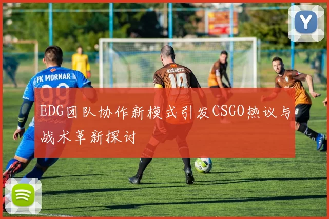 EDG团队协作新模式引发CSGO热议与战术革新探讨