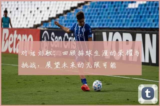 对话刘敏：回顾排球生涯的荣耀与挑战，展望未来的无限可能