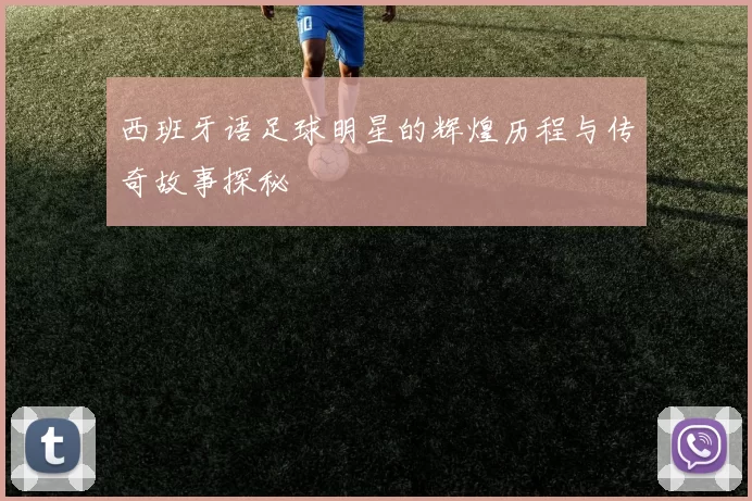 西班牙语足球明星的辉煌历程与传奇故事探秘