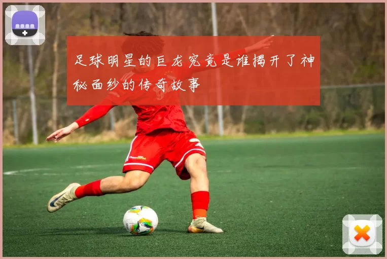 足球明星的巨龙究竟是谁揭开了神秘面纱的传奇故事