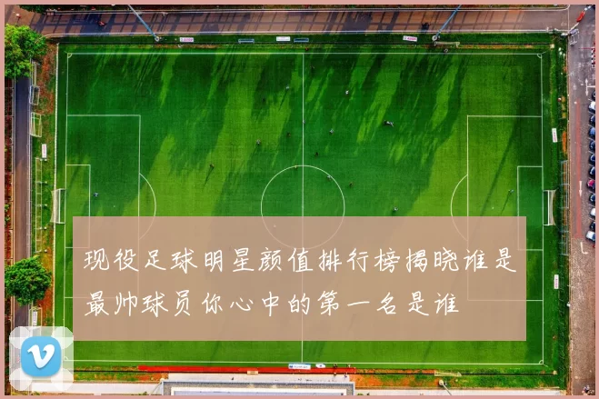 现役足球明星颜值排行榜揭晓谁是最帅球员你心中的第一名是谁