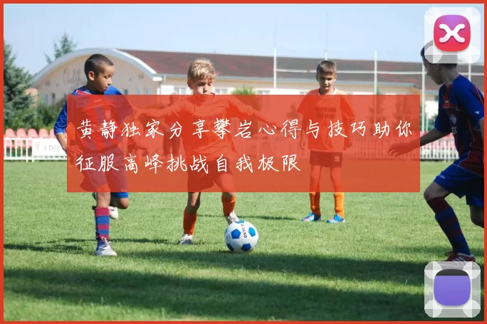 黄静独家分享攀岩心得与技巧助你征服高峰挑战自我极限