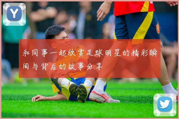 和同事一起欣赏足球明星的精彩瞬间与背后的故事分享