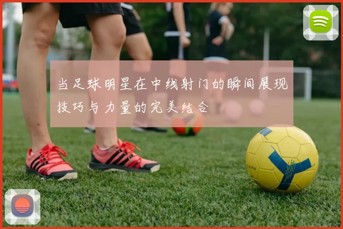 当足球明星在中线射门的瞬间展现技巧与力量的完美结合