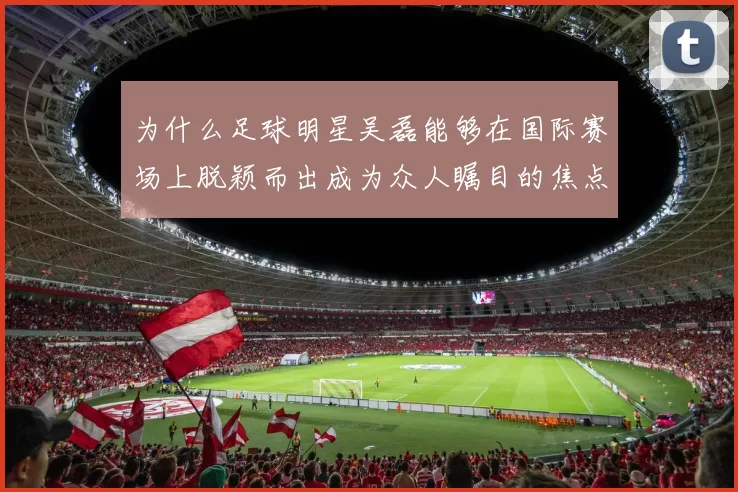 为什么足球明星吴磊能够在国际赛场上脱颖而出成为众人瞩目的焦点