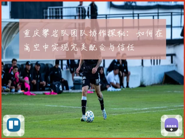 重庆攀岩队团队协作探秘：如何在高空中实现完美配合与信任