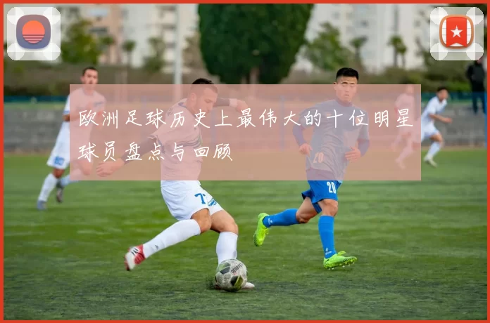 欧洲足球历史上最伟大的十位明星球员盘点与回顾