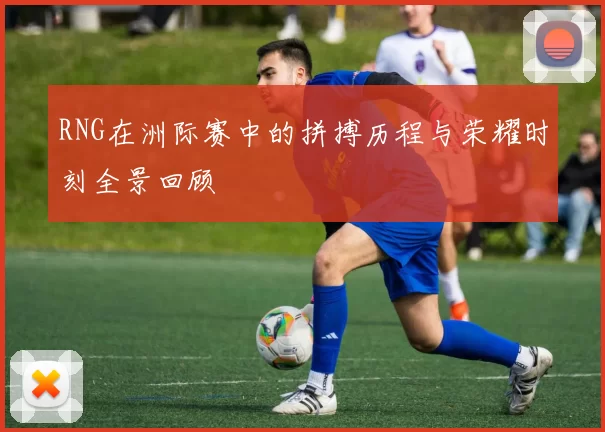 RNG在洲际赛中的拼搏历程与荣耀时刻全景回顾