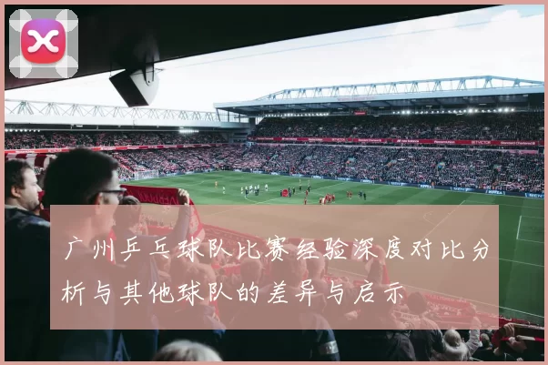 广州乒乓球队比赛经验深度对比分析与其他球队的差异与启示