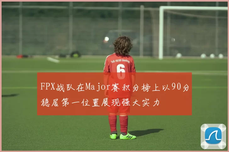 FPX战队在Major赛积分榜上以90分稳居第一位置展现强大实力