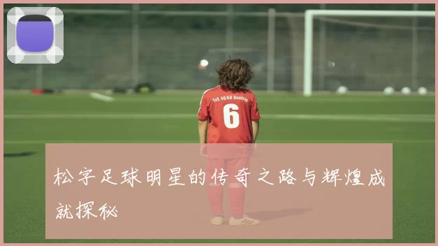 松字足球明星的传奇之路与辉煌成就探秘