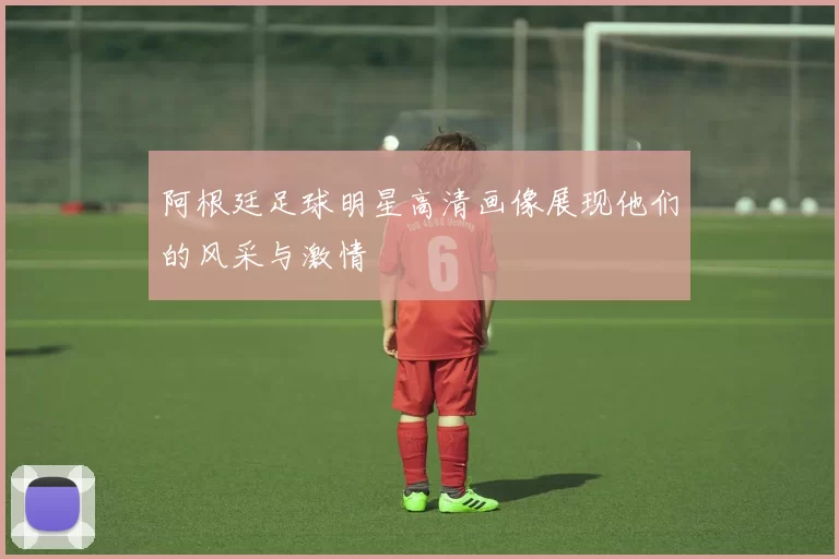 阿根廷足球明星高清画像展现他们的风采与激情