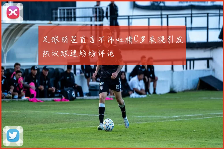 足球明星直言不讳吐槽C罗表现引发热议球迷纷纷评论
