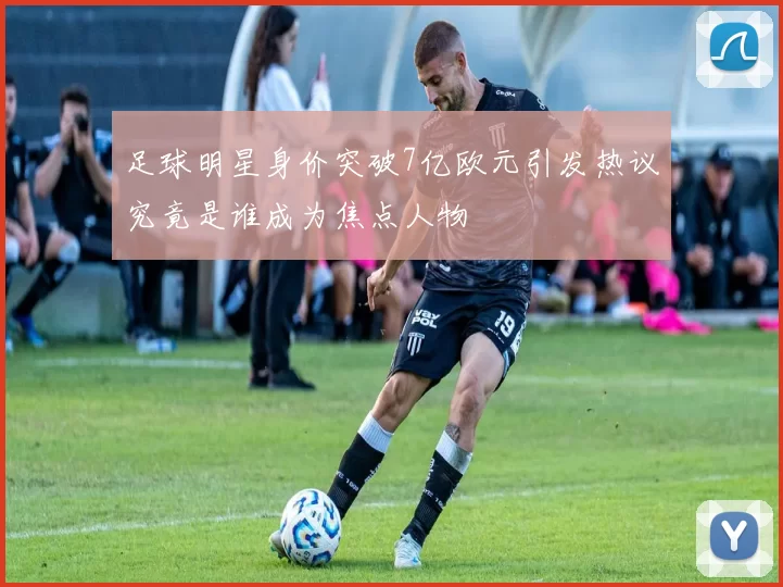 足球明星身价突破7亿欧元引发热议究竟是谁成为焦点人物