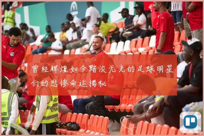 曾经辉煌如今黯淡无光的足球明星们的悲惨命运揭秘