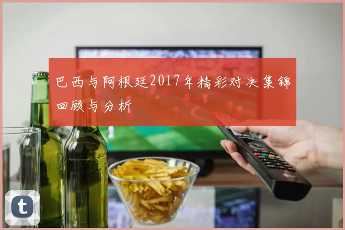 巴西与阿根廷2017年精彩对决集锦回顾与分析