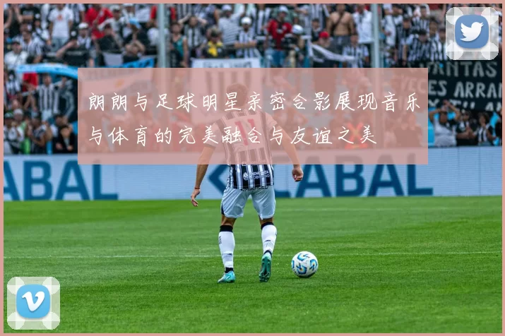 朗朗与足球明星亲密合影展现音乐与体育的完美融合与友谊之美