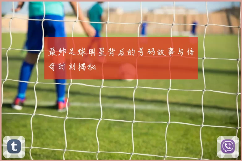 最帅足球明星背后的号码故事与传奇时刻揭秘