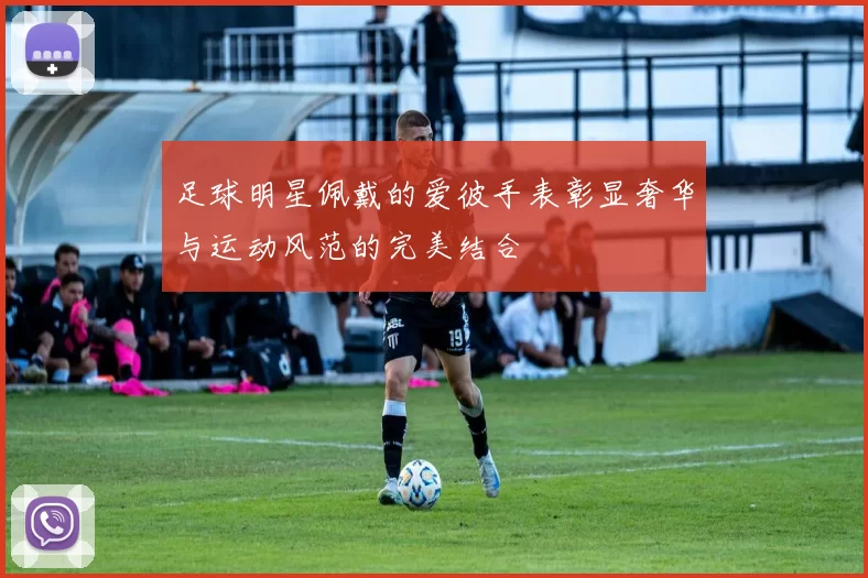 足球明星佩戴的爱彼手表彰显奢华与运动风范的完美结合
