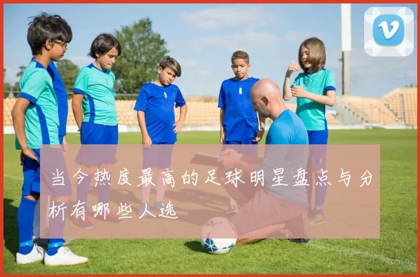 当今热度最高的足球明星盘点与分析有哪些人选