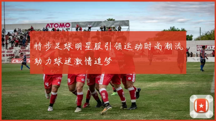 特步足球明星服引领运动时尚潮流助力球迷激情追梦