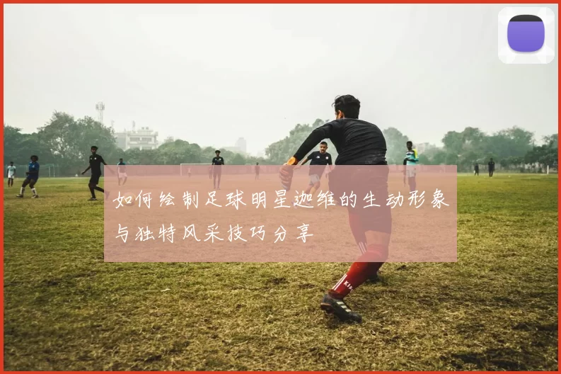 如何绘制足球明星迦维的生动形象与独特风采技巧分享