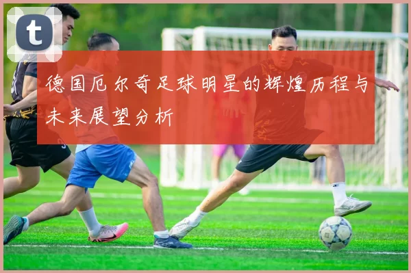 德国厄尔奇足球明星的辉煌历程与未来展望分析
